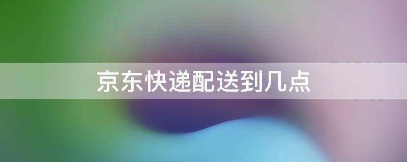 京东快递配送到几点