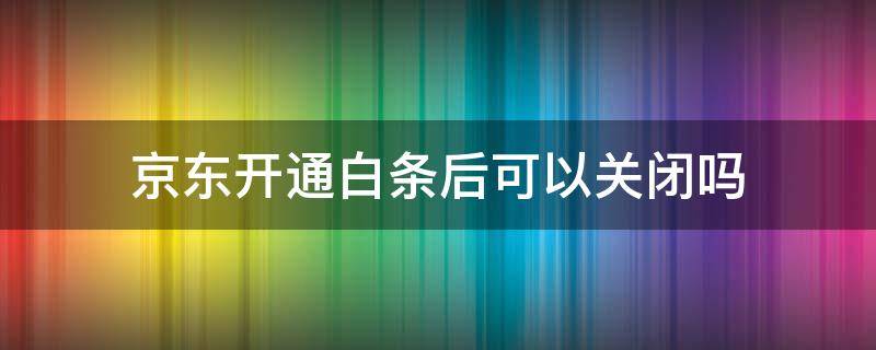 京东开通白条后可以关闭吗-墨子百科 京东开通白条后可以关闭吗