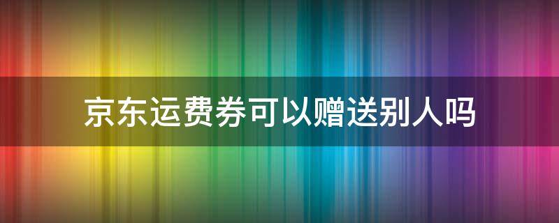 京东运费券可以赠送别人吗