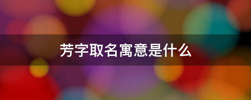 芳字取名寓意是什么-墨子百科 芳字取名寓意是什么