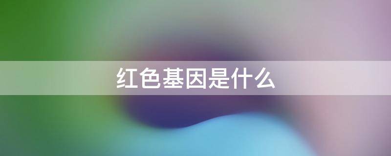 红色基因是什么-墨子百科 红色基因是什么