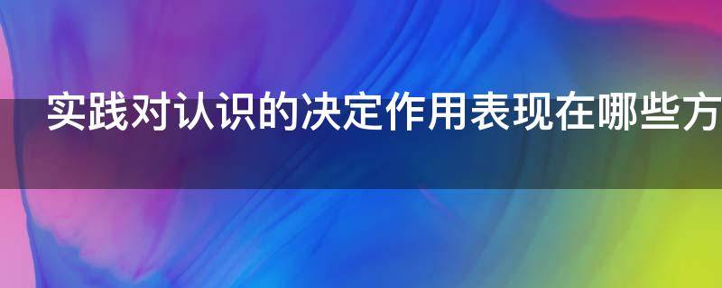 实践对认识的决定作用表现在哪些方面