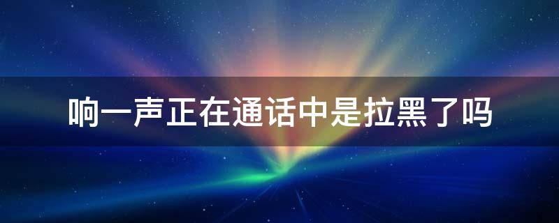 响一声正在通话中是拉黑了吗-墨子百科 响一声正在通话中是拉黑了吗
