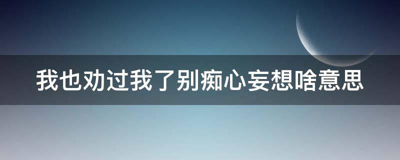 我也劝过我了别痴心妄想啥意思