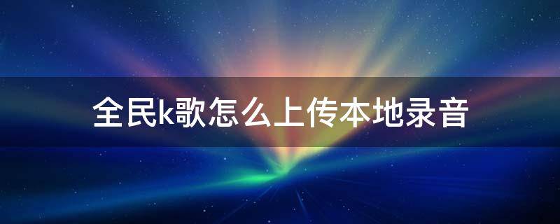 全民k歌怎么上传本地录音