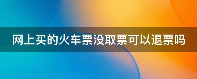 网上买的火车票没取票可以退票吗