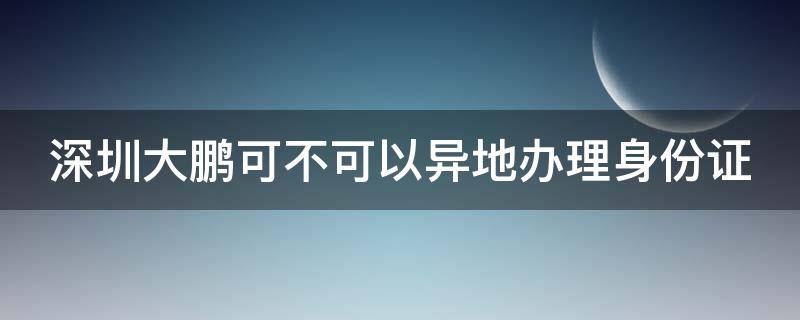 深圳大鹏可不可以异地办理身份证