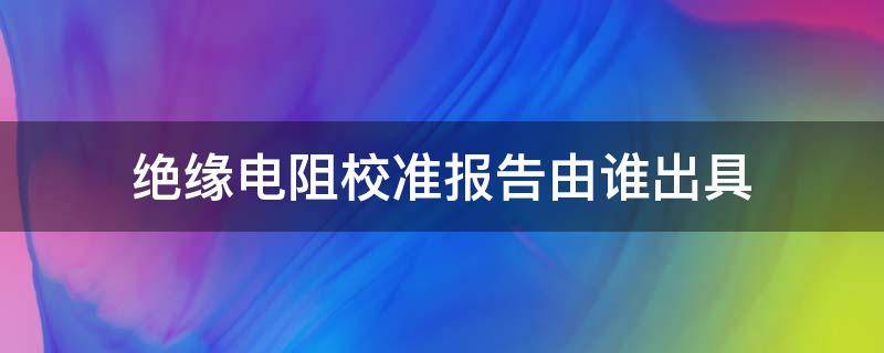 绝缘电阻校准报告由谁出具