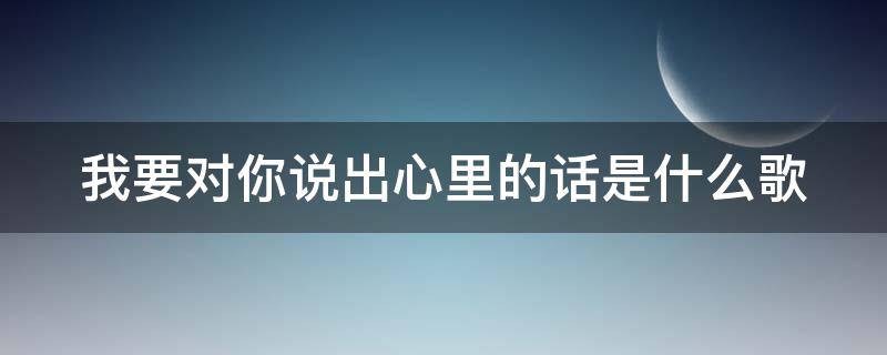 我要对你说出心里的话是什么歌