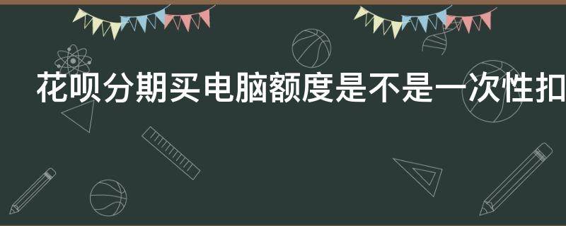 花呗分期买电脑额度是不是一次性扣完