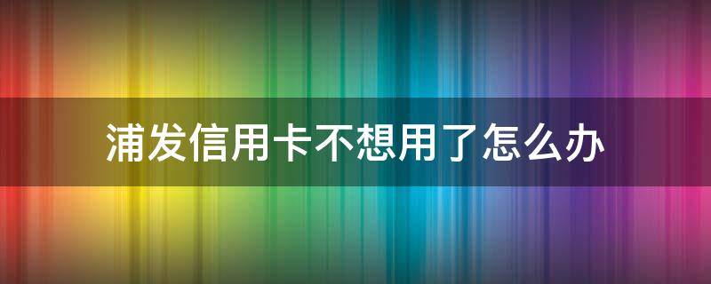 浦发信用卡不想用了怎么办