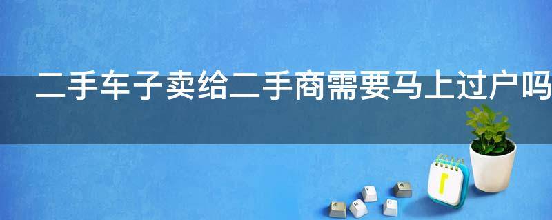 二手车子卖给二手商需要马上过户吗