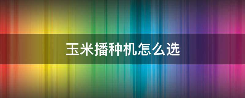 玉米播种机怎么选-墨子百科 玉米播种机怎么选