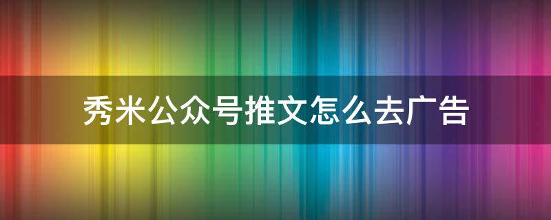 秀米公众号推文怎么去广告