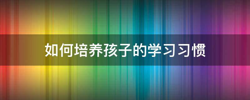 如何培养孩子的学习习惯