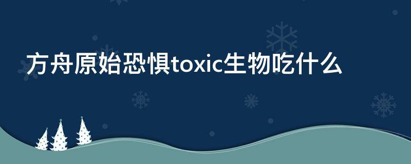 方舟原始恐惧toxic生物吃什么