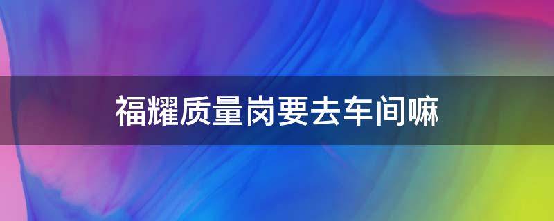 福耀质量岗要去车间嘛