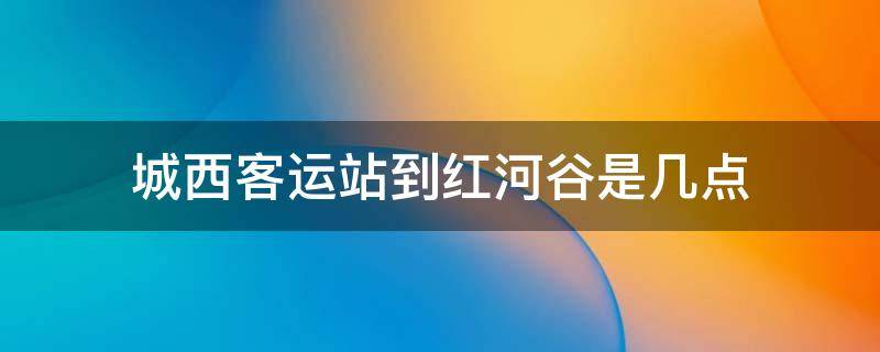 城西客运站到红河谷是几点