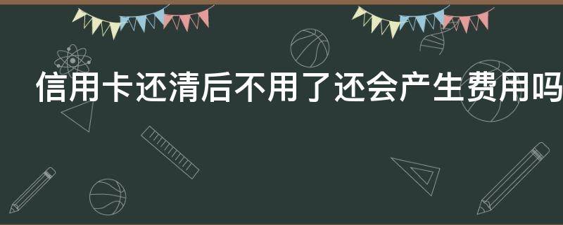 信用卡还清后不用了还会产生费用吗