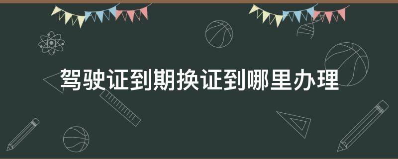 驾驶证到期换证到哪里办理