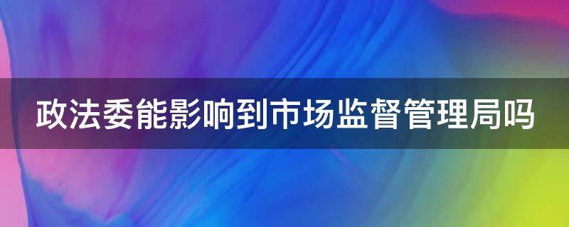 政法委能影响到市场监督管理局吗