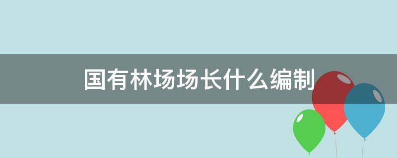 国有林场场长什么编制