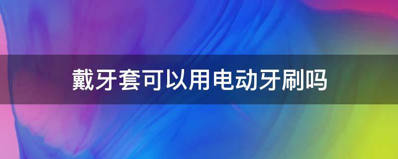 戴牙套可以用电动牙刷吗