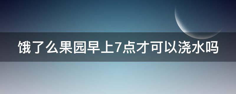 饿了么果园早上7点才可以浇水吗