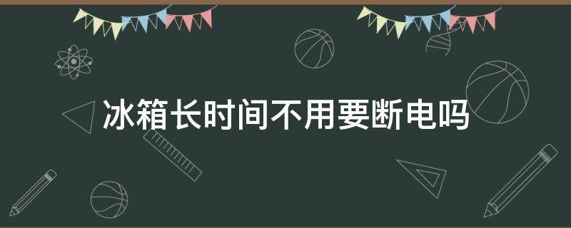 冰箱长时间不用要断电吗