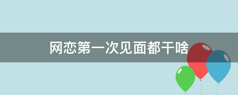 网恋第一次见面都干啥