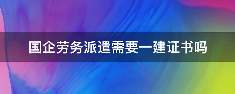 国企劳务派遣需要一建证书吗