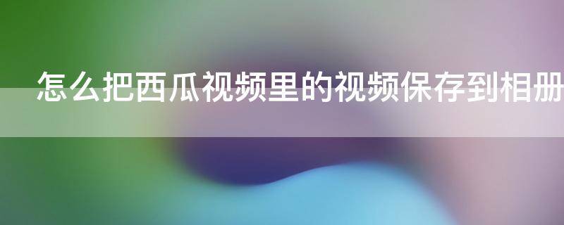 怎么把西瓜视频里的视频保存到相册