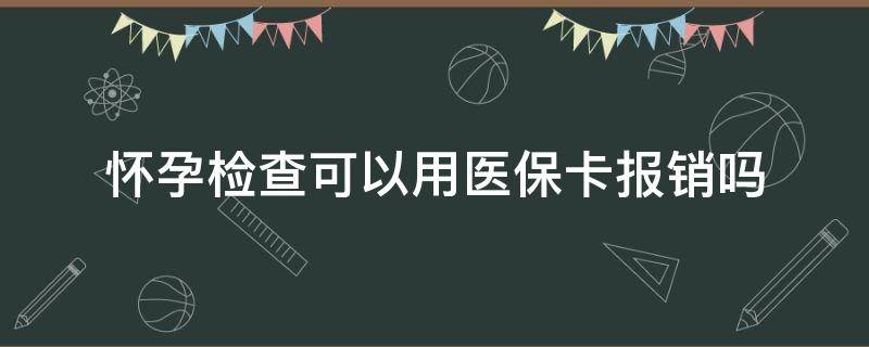 怀孕检查可以用医保卡报销吗