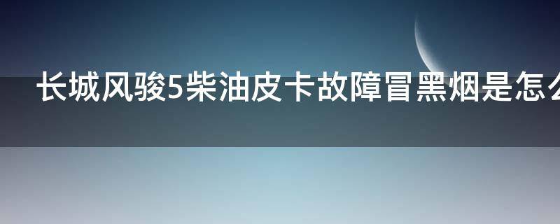 长城风骏5柴油皮卡故障冒黑烟是怎么回事