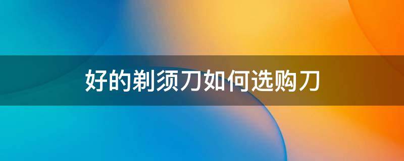 好的剃须刀如何选购刀-墨子百科 好的剃须刀如何选购刀