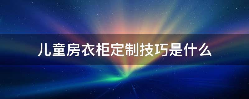 儿童房衣柜定制技巧是什么