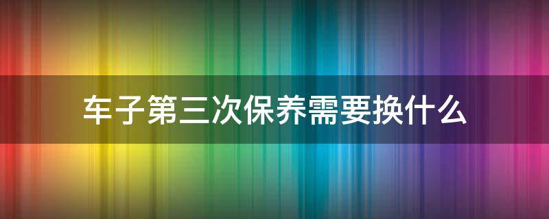 车子第三次保养需要换什么