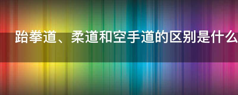 跆拳道、柔道和空手道的区别是什么