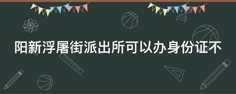 阳新浮屠街派出所可以办身份证不