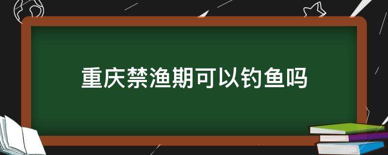 重庆禁渔期可以钓鱼吗