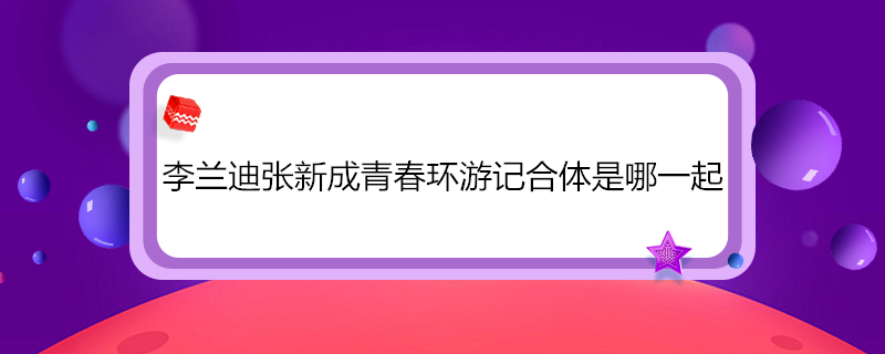 李兰迪张新成青春环游记合体是哪一起