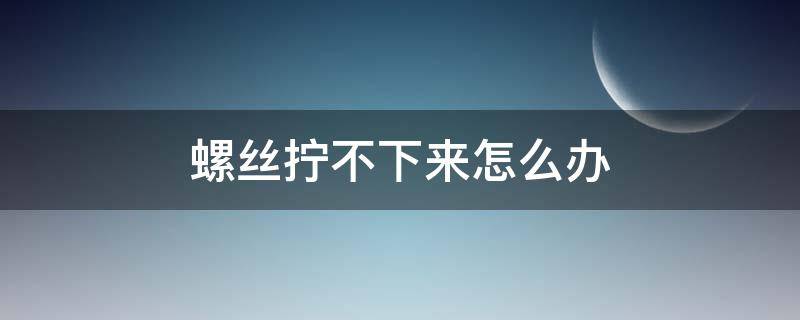 螺丝拧不下来怎么办