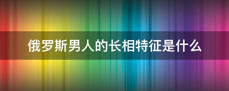 俄罗斯男人的长相特征是什么