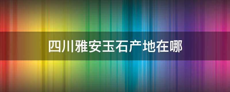 四川雅安玉石产地在哪