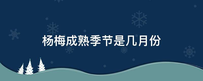 杨梅成熟季节是几月份