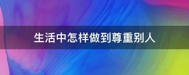 生活中怎样做到尊重别人