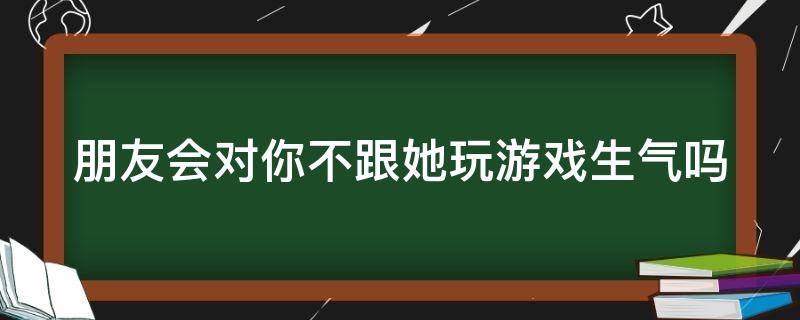 朋友会对你不跟她玩游戏生气吗