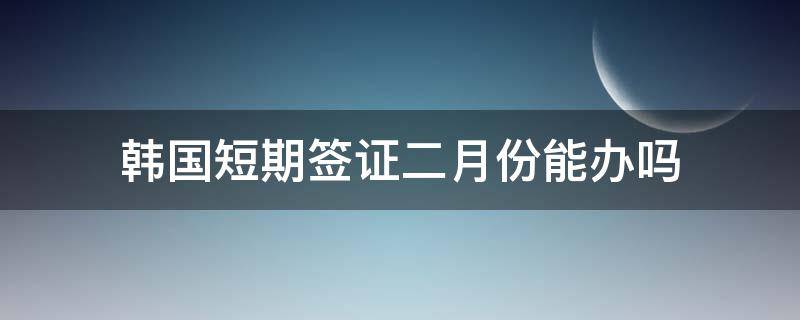 韩国短期签证二月份能办吗