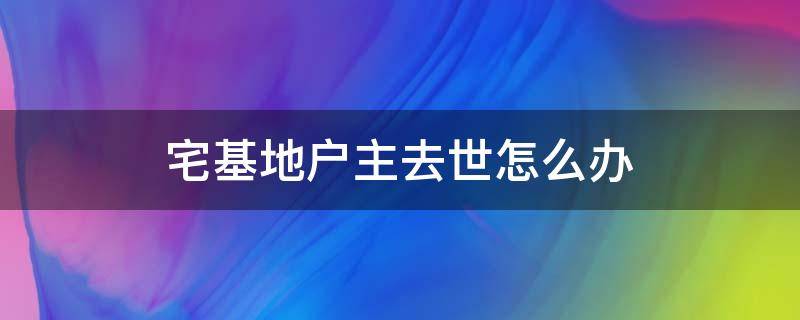 宅基地户主去世怎么办