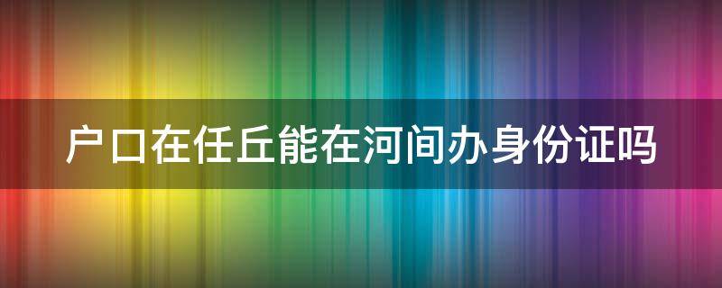 户口在任丘能在河间办身份证吗